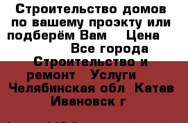 Строительство домов по вашему проэкту или подберём Вам  › Цена ­ 12 000 - Все города Строительство и ремонт » Услуги   . Челябинская обл.,Катав-Ивановск г.